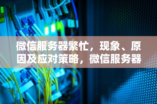微信服务器繁忙，现象、原因及应对策略，微信服务器繁忙加不了人