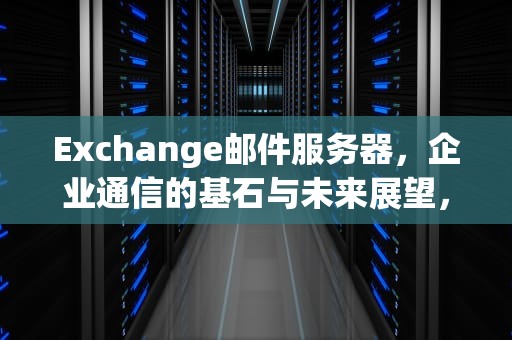 Exchange邮件服务器，企业通信的基石与未来展望，exchange邮件服务器怎么填