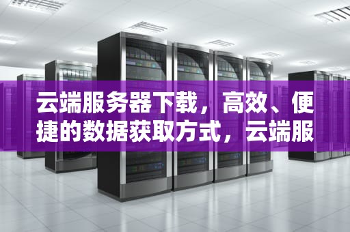 云端服务器下载，高效、便捷的数据获取方式，云端服务器下载安卓