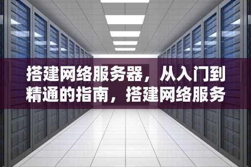 搭建网络服务器，从入门到精通的指南，搭建网络服务器是什么意思