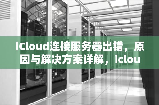 iCloud连接服务器出错，原因与解决方案详解，icloud连接服务器出错 验证失败