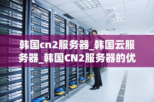 韩国cn2服务器_韩国云服务器_韩国CN2服务器的优势与应用