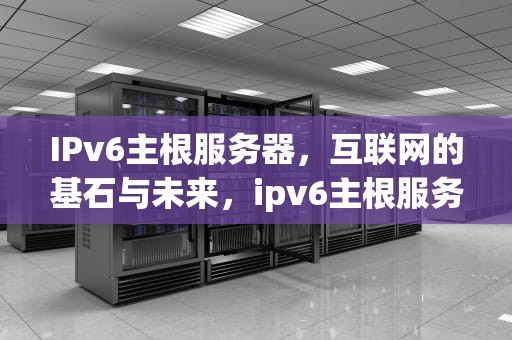 IPv6主根服务器，互联网的基石与未来，ipv6主根服务器部署在哪几个国家