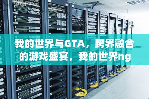 我的世界与GTA，跨界融合的游戏盛宴，我的世界ng服务器
