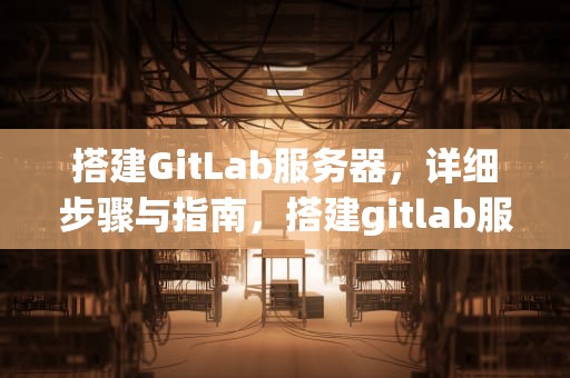 搭建GitLab服务器，详细步骤与指南，搭建gitlab服务器最低配置