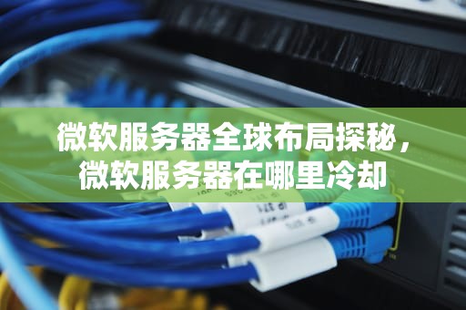 微软服务器全球布局探秘，微软服务器在哪里冷却