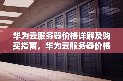 华为云服务器价格详解及购买指南，华为云服务器价格比较
