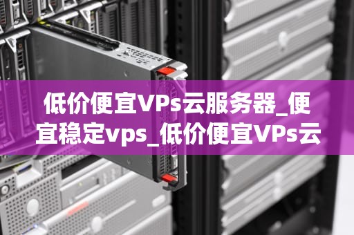 低价便宜VPs云服务器_便宜稳定vps_低价便宜VPs云服务器的选择与应用
