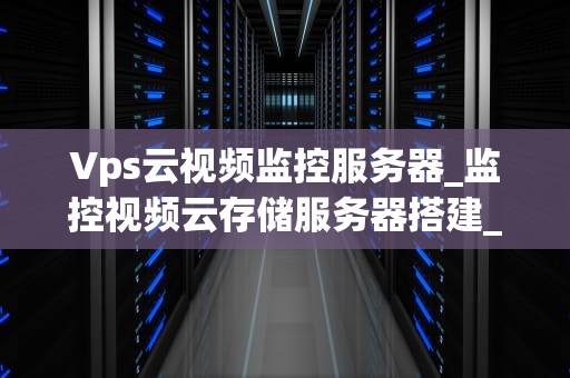 Vps云视频监控服务器_监控视频云存储服务器搭建_Vps云视频监控服务器的深度解析