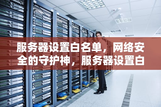服务器设置白名单，网络安全的守护神，服务器设置白名单还有可能被盗吗