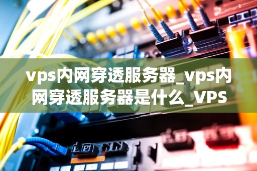 vps内网穿透服务器_vps内网穿透服务器是什么_VPS内网穿透服务器的实现与应用
