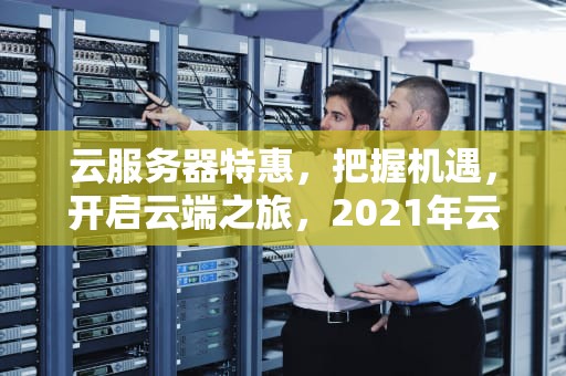 云服务器特惠，把握机遇，开启云端之旅，2021年云服务器优惠套餐