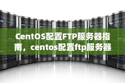 CentOS配置FTP服务器指南，centos配置ftp服务器、限制可访问目录和文件