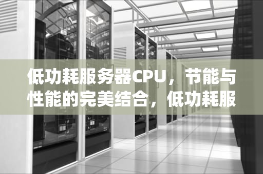 低功耗服务器CPU，节能与性能的完美结合，低功耗服务器cpu推荐
