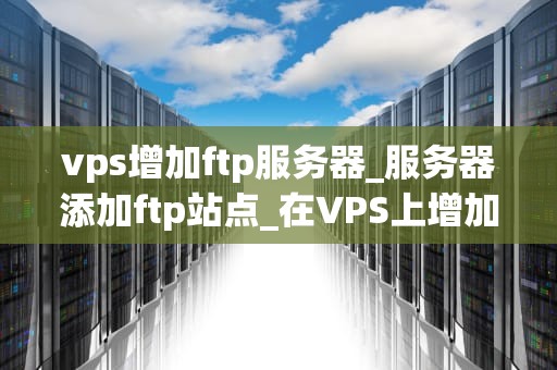 vps增加ftp服务器_服务器添加ftp站点_在VPS上增加FTP服务器的步骤与技巧