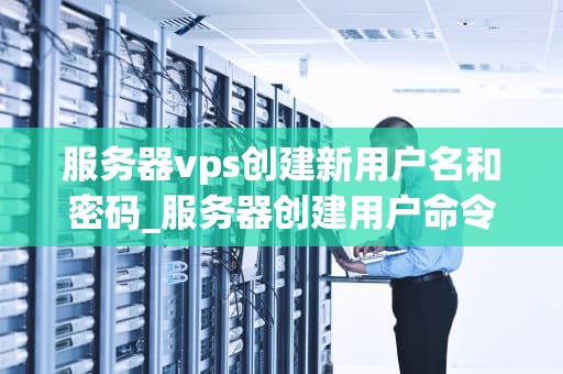 服务器vps创建新用户名和密码_服务器创建用户命令_服务器VPS创建新用户名和密码的详细步骤