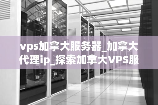 vps加拿大服务器_加拿大代理ip_探索加拿大VPS服务器的优势与应用