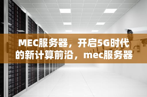 MEC服务器，开启5G时代的新计算前沿，mec服务器是什么