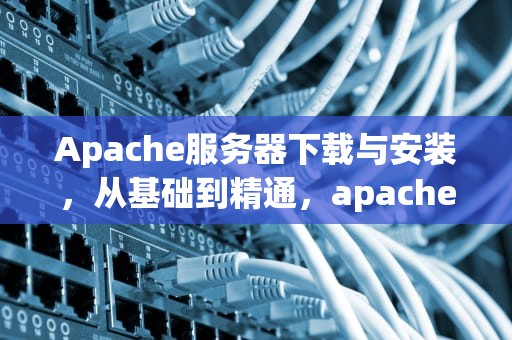 Apache服务器下载与安装，从基础到精通，apache服务器软件现在可以在官方网站上直接下载