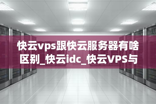 快云vps跟快云服务器有啥区别_快云idc_快云VPS与快云服务器的区别