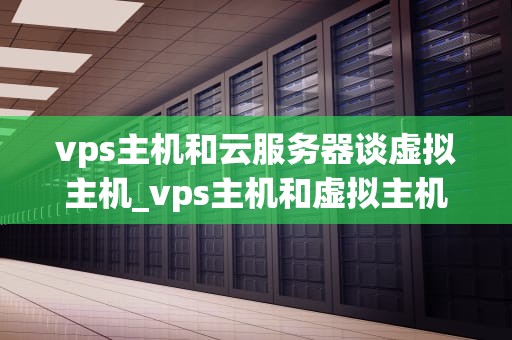 vps主机和云服务器谈虚拟主机_vps主机和虚拟主机的区别_深入理解VPS主机、云服务器与虚拟主机