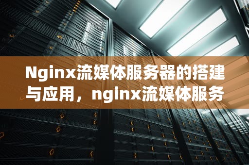 Nginx流媒体服务器的搭建与应用，nginx流媒体服务器配置