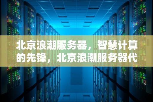 北京浪潮服务器，智慧计算的先锋，北京浪潮服务器代理