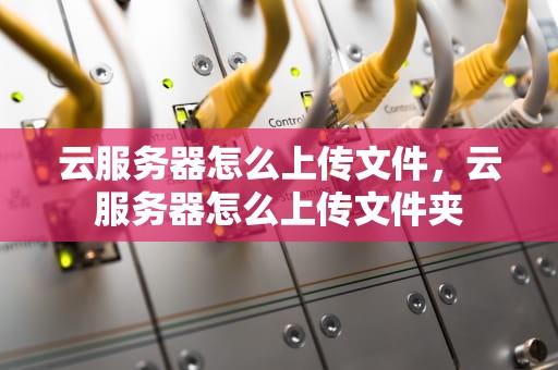 云服务器怎么上传文件，云服务器怎么上传文件夹