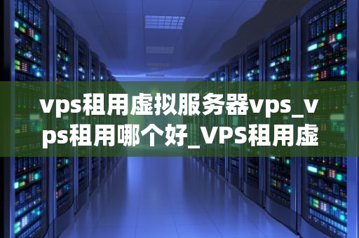 vps租用虚拟服务器vps_vps租用哪个好_VPS租用虚拟服务器VPS的全面解析