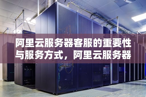 阿里云服务器客服的重要性与服务方式，阿里云服务器客服电话