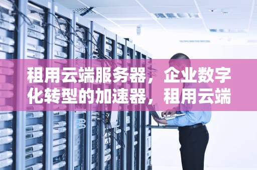 租用云端服务器，企业数字化转型的加速器，租用云端服务器价格