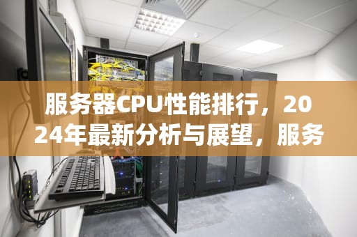 服务器CPU性能排行，2024年最新分析与展望，服务器cpu性能排行榜