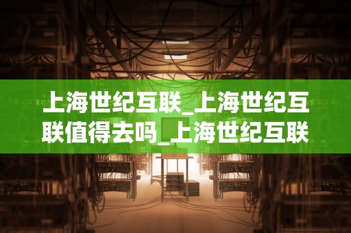上海世纪互联_上海世纪互联值得去吗_上海世纪互联：引领互联网新时代的先锋力量