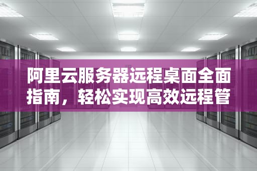 阿里云服务器远程桌面全面指南，轻松实现高效远程管理，阿里云服务器远程桌面怎么开