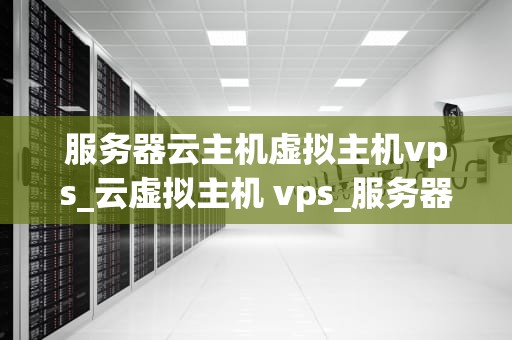 服务器云主机虚拟主机vps_云虚拟主机 vps_服务器云主机虚拟主机VPS的全面解析