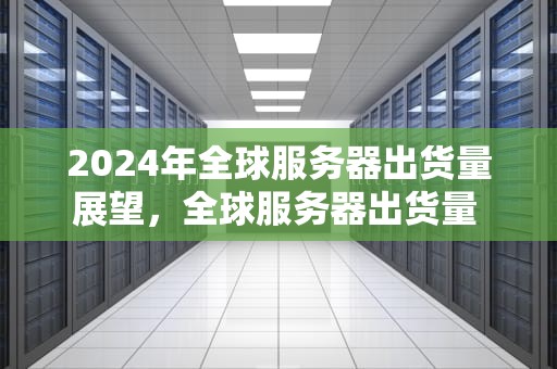 2024年全球服务器出货量展望，全球服务器出货量 最新