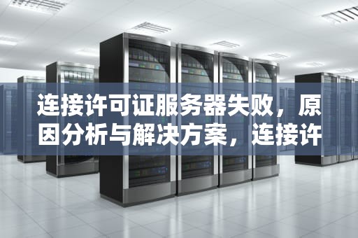 连接许可证服务器失败，原因分析与解决方案，连接许可证服务器失败,请检查许可证服务运行状态