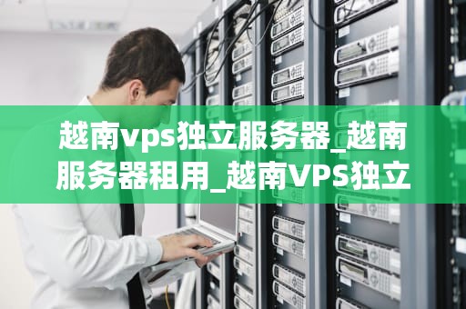 越南vps独立服务器_越南服务器租用_越南VPS独立服务器的优势与应用