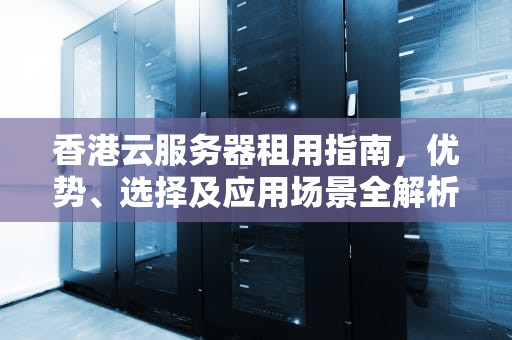 香港云服务器租用指南，优势、选择及应用场景全解析，香港云服务器便宜