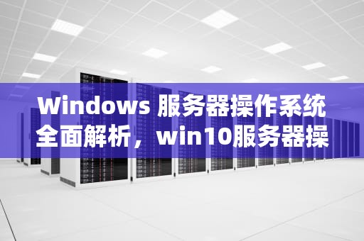 Windows 服务器操作系统全面解析，win10服务器操作系统