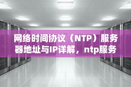网络时间协议（NTP）服务器地址与IP详解，ntp服务器地址ip地址