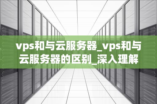 vps和与云服务器_vps和与云服务器的区别_深入理解VPS与云服务器