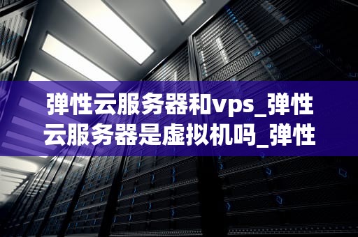 弹性云服务器和vps_弹性云服务器是虚拟机吗_弹性云服务器与VPS的比较分析