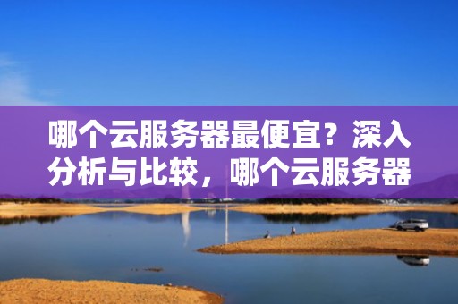 哪个云服务器最便宜？深入分析与比较，哪个云服务器最便宜好用