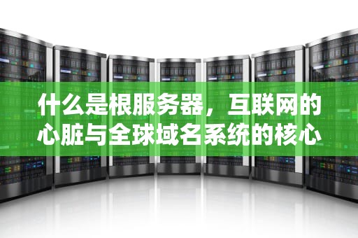 什么是根服务器，互联网的心脏与全球域名系统的核心，什么是根服务器为什么只能有13个
