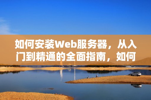 如何安装Web服务器，从入门到精通的全面指南，如何安装web服务器组件iis