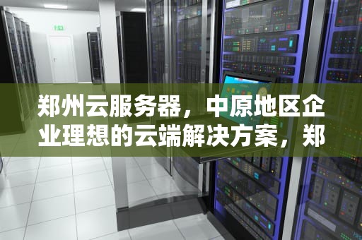 郑州云服务器，中原地区企业理想的云端解决方案，郑州云服务器公司