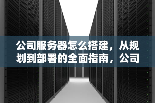 公司服务器怎么搭建，从规划到部署的全面指南，公司服务器怎么搭建进而存储数据