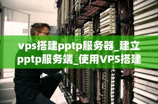 vps搭建pptp服务器_建立pptp服务端_使用VPS搭建PPTP服务器的详细指南