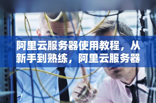 阿里云服务器使用教程，从新手到熟练，阿里云服务器怎么使用教程
